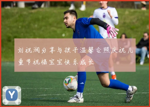 刘祝润分享与孩子温馨合照庆祝儿童节祝福宝宝快乐成长