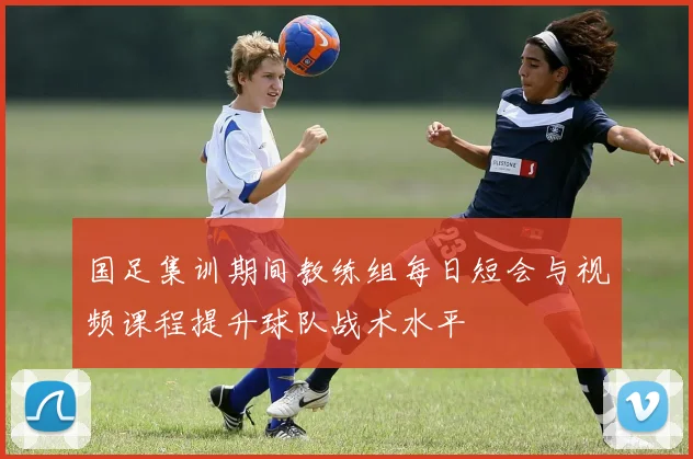 国足集训期间教练组每日短会与视频课程提升球队战术水平