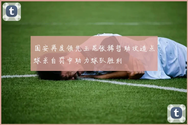 国安再度领先玉昆张稀哲助攻造点球亲自罚中助力球队胜利