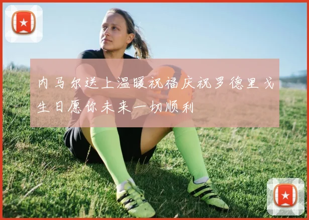 内马尔送上温暖祝福庆祝罗德里戈生日愿你未来一切顺利