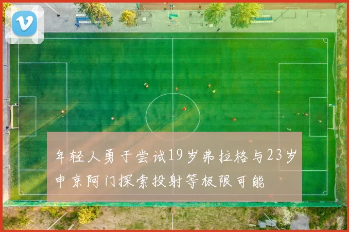 年轻人勇于尝试19岁弗拉格与23岁申京阿门探索投射等极限可能