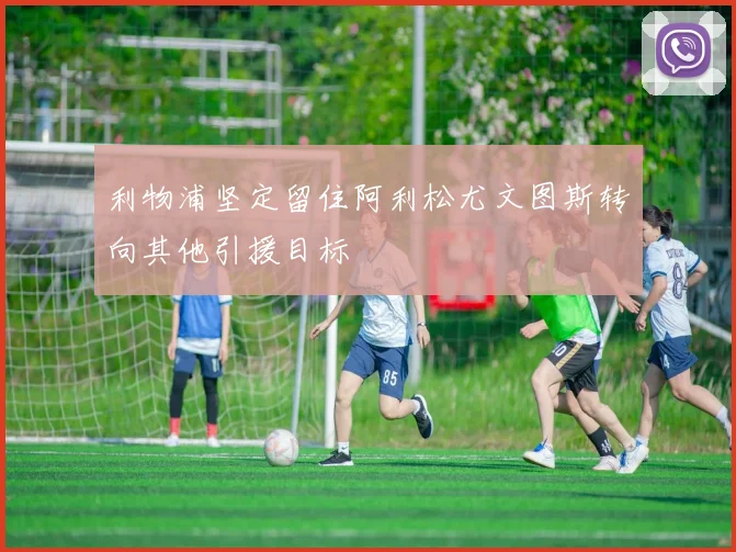 利物浦坚定留住阿利松尤文图斯转向其他引援目标
