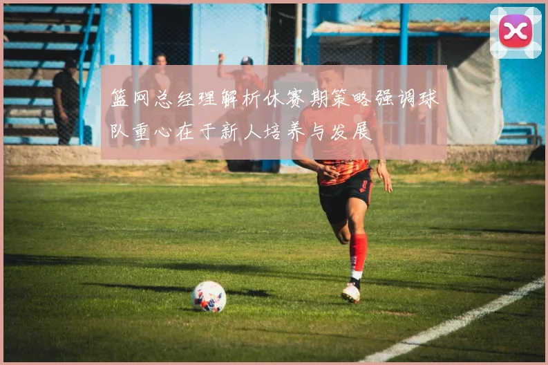 篮网总经理解析休赛期策略强调球队重心在于新人培养与发展