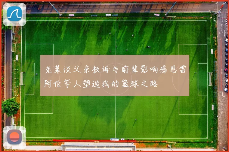 克莱谈父亲教诲与前辈影响感恩雷阿伦等人塑造我的篮球之路