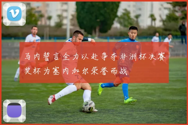 马内誓言全力以赴争夺非洲杯决赛奖杯为塞内加尔荣誉而战