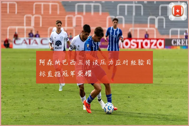 阿森纳巴西三将谈压力应对经验目标直指冠军荣耀